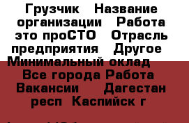 Грузчик › Название организации ­ Работа-это проСТО › Отрасль предприятия ­ Другое › Минимальный оклад ­ 1 - Все города Работа » Вакансии   . Дагестан респ.,Каспийск г.